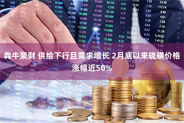 犇牛聚财 供给下行且需求增长 2月底以来硫磺价格涨幅近50%