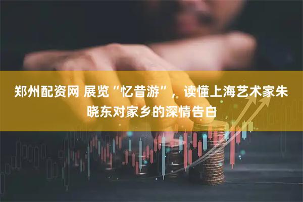 郑州配资网 展览“忆昔游”，读懂上海艺术家朱晓东对家乡的深情告白